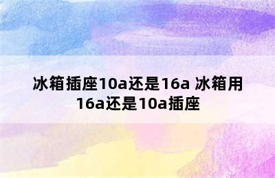 冰箱插座10a还是16a 冰箱用16a还是10a插座